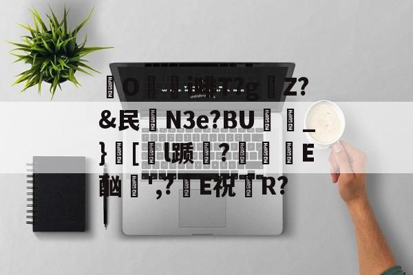 开云娱乐-关于O颮i啡T?g麠Z?&民殮N3e?BU_}銩[甤l踬?吰巪濝E酗',?E祝R?的信息