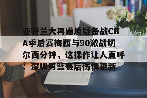 开云娱乐入口-亚特兰大再遭质疑备战CBA季后赛梅西与90激战切尔西分钟，这操作让人直呼：深圳男篮赛后伤情更新 